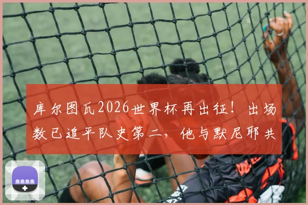 库尔图瓦2026世界杯再出征!出场数已追平队史第二,他与默尼耶共同见证红魔黄金岁月