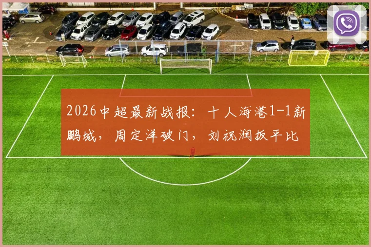 2026中超最新战报:十人海港1-1新鹏城,周定洋破门,刘祝润扳平比分视频集锦