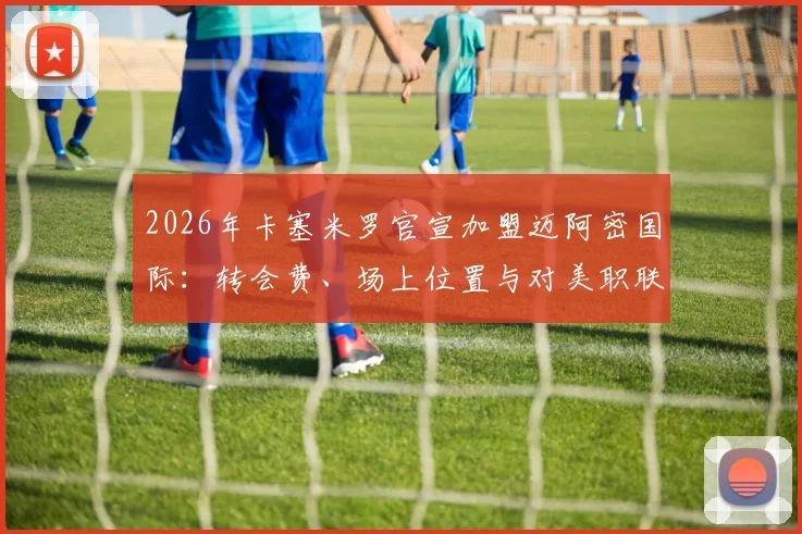 2026年卡塞米罗官宣加盟迈阿密国际：转会费、场上位置与对美职联格局影响深度分析