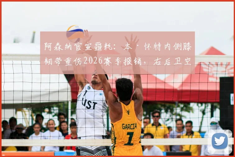 阿森纳官宣噩耗:本·怀特内侧膝韧带重伤2026赛季报销,右后卫空缺谁补?康复时间表解析