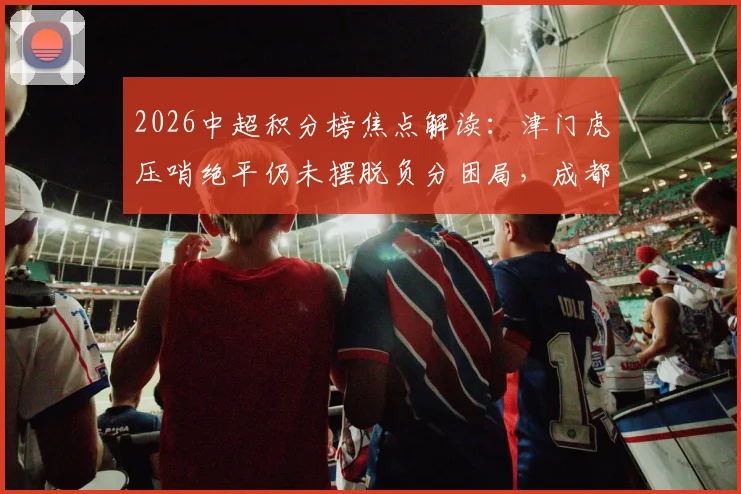 2026中超积分榜焦点解读：津门虎压哨绝平仍未摆脱负分困局，成都蓉城逆转绝杀登顶领跑
