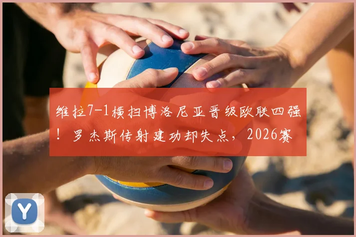 维拉7-1横扫博洛尼亚晋级欧联四强!罗杰斯传射建功却失点,2026赛季关键战复盘