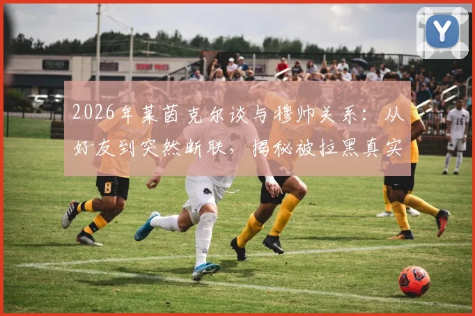 2026年莱茵克尔谈与穆帅关系：从好友到突然断联，揭秘被拉黑真实原因