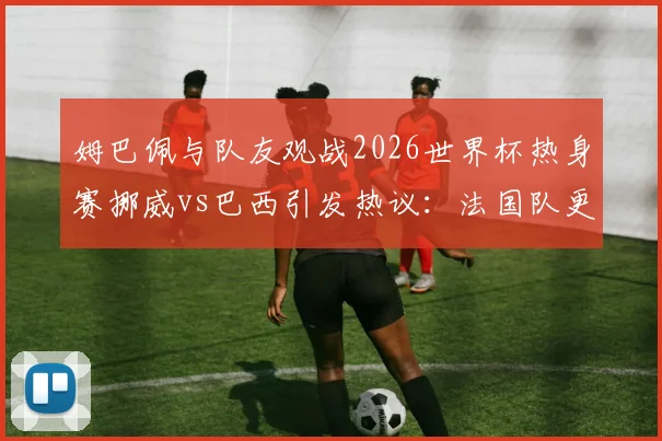 姆巴佩与队友观战2026世界杯热身赛挪威vs巴西引发热议:法国队更衣室如何看待潜在对手表现?