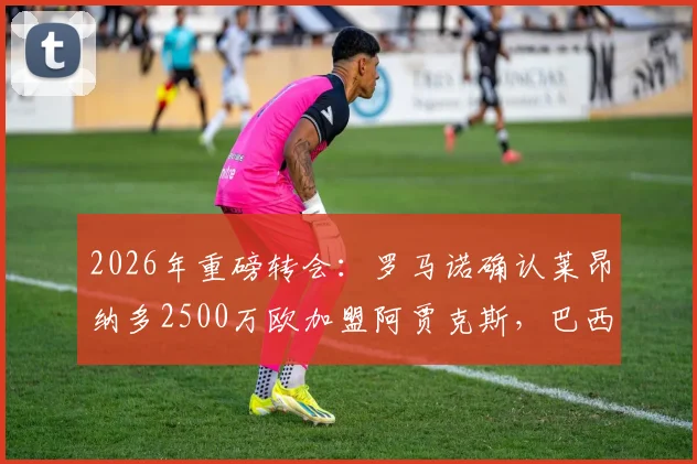 2026年重磅转会：罗马诺确认莱昂纳多2500万欧加盟阿贾克斯，巴西前锋身价及新月出售详情解析