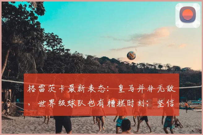 格雷茨卡最新表态:皇马并非无敌,世界级球队也有糟糕时刻;坚信拜仁能赢得一切,2026赛季悬念再起