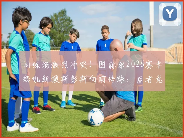 训练场激烈冲突!图赫尔2026赛季怒吼新援斯彭斯向前传球,后者竟耸肩摊手敷衍回应,蓝军内部问题曝光