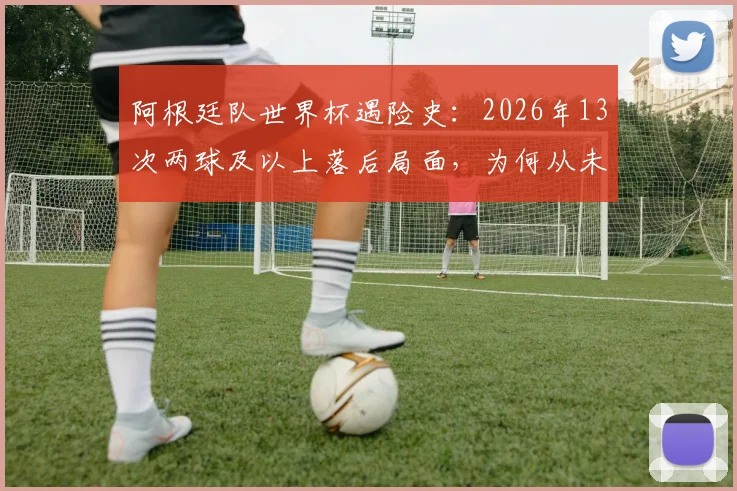 阿根廷队世界杯遇险史：2026年13次两球及以上落后局面，为何从未翻盘？